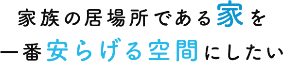 家族の居場所である家を 一番安らげる空間にしたい